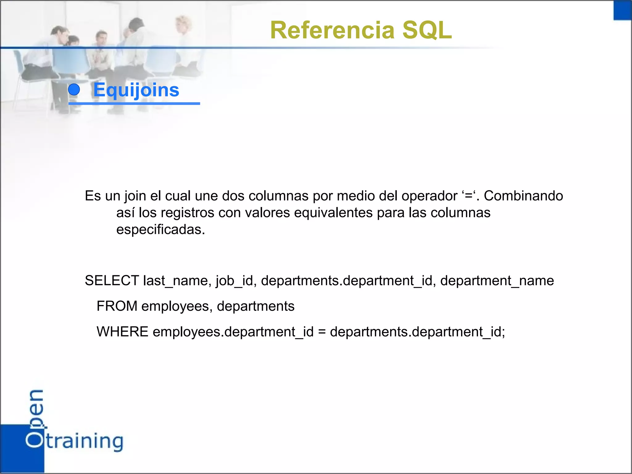 Referencia SQL

 Equijoins




Es un join el cual une dos columnas por medio del operador ‘=‘. Combinando
    así los registros con valores equivalentes para las columnas
    especificadas.


SELECT last_name, job_id, departments.department_id, department_name
 FROM employees, departments
 WHERE employees.department_id = departments.department_id;
 