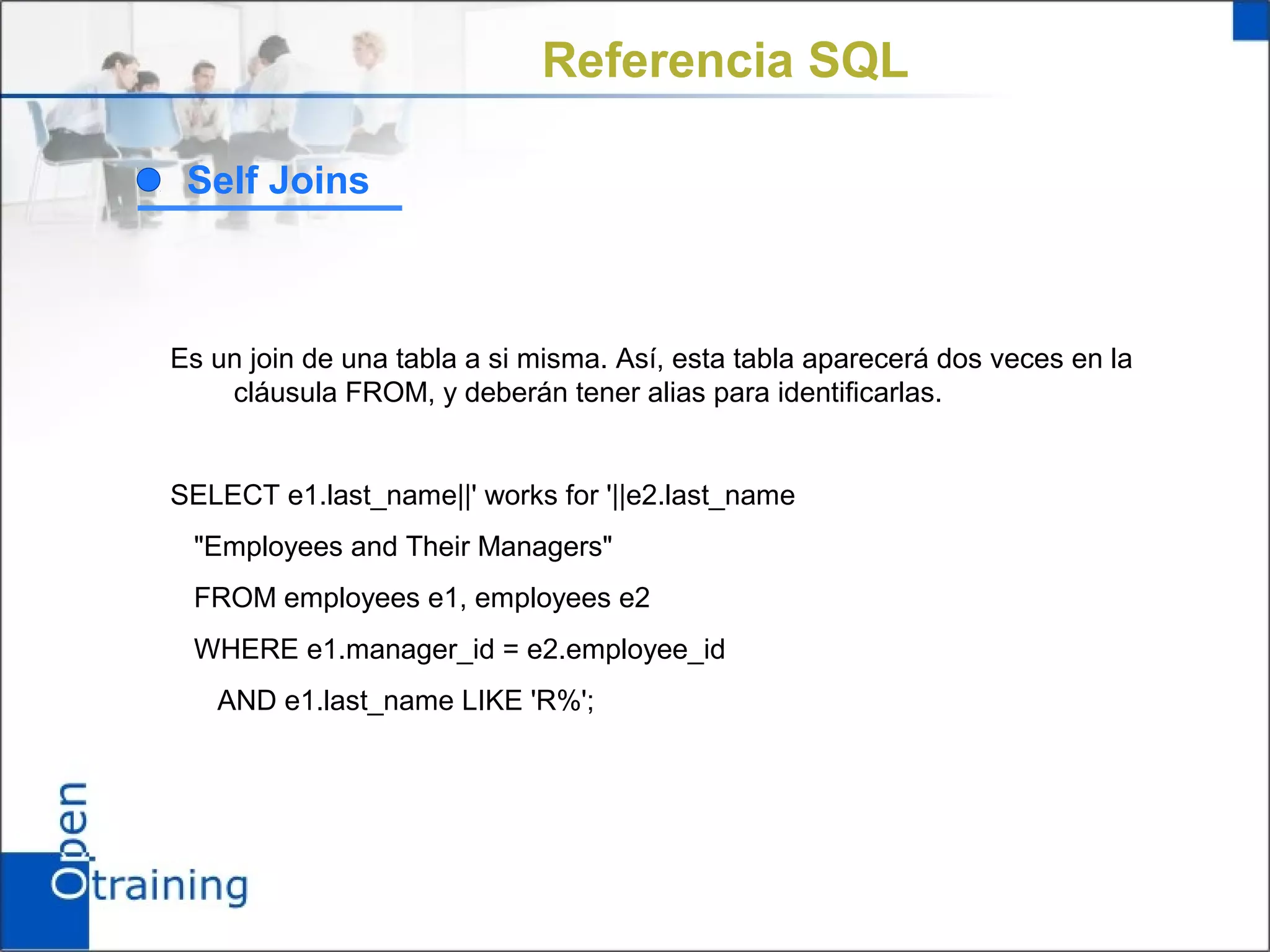 Referencia SQL

 Self Joins



Es un join de una tabla a si misma. Así, esta tabla aparecerá dos veces en la
    cláusula FROM, y deberán tener alias para identificarlas.


SELECT e1.last_name||' works for '||e2.last_name
 "Employees and Their Managers"
 FROM employees e1, employees e2
 WHERE e1.manager_id = e2.employee_id
   AND e1.last_name LIKE 'R%';
 