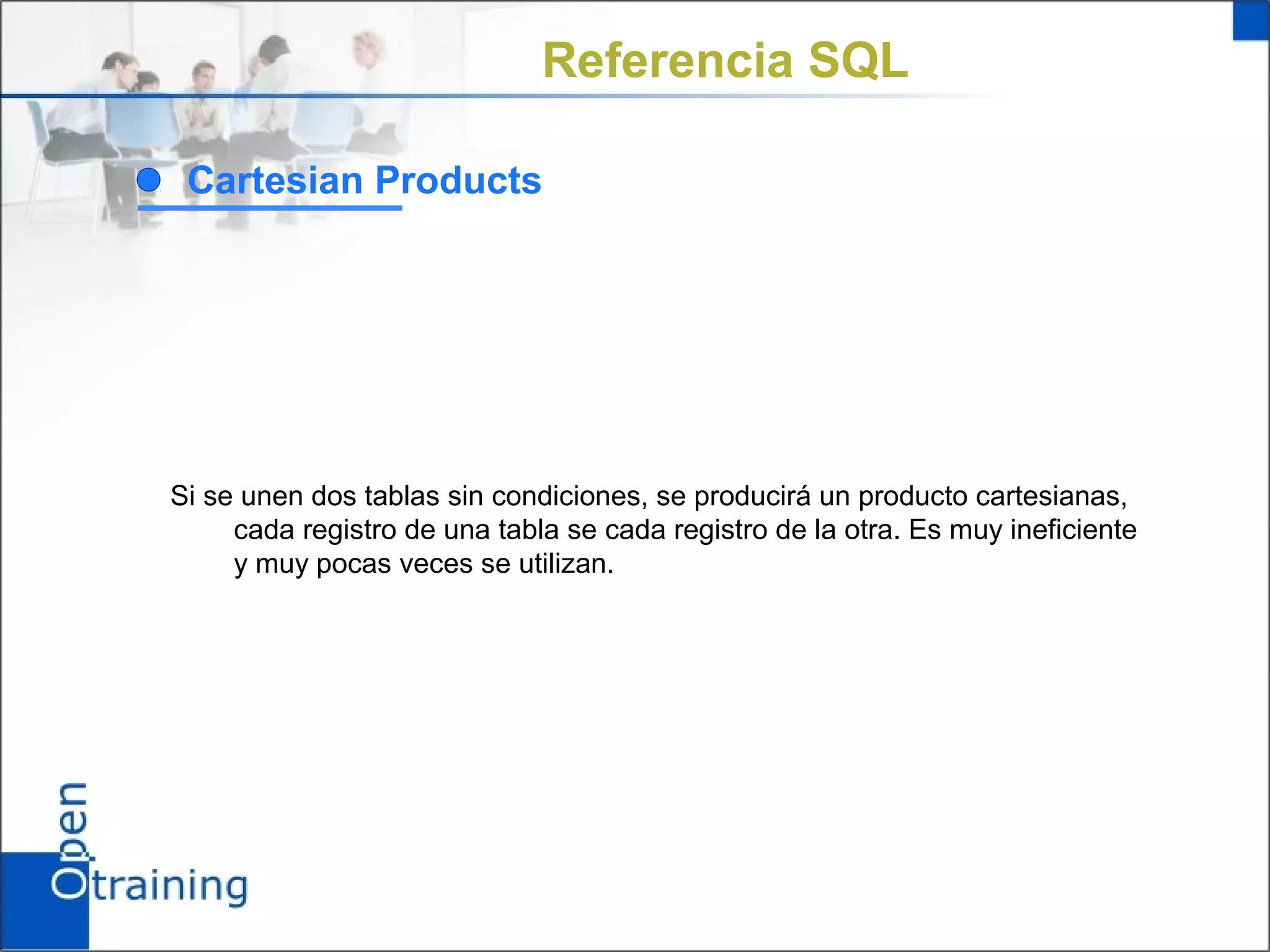 Referencia SQL

 Cartesian Products




Si se unen dos tablas sin condiciones, se producirá un producto cartesianas,
     cada registro de una tabla se cada registro de la otra. Es muy ineficiente
     y muy pocas veces se utilizan.
 