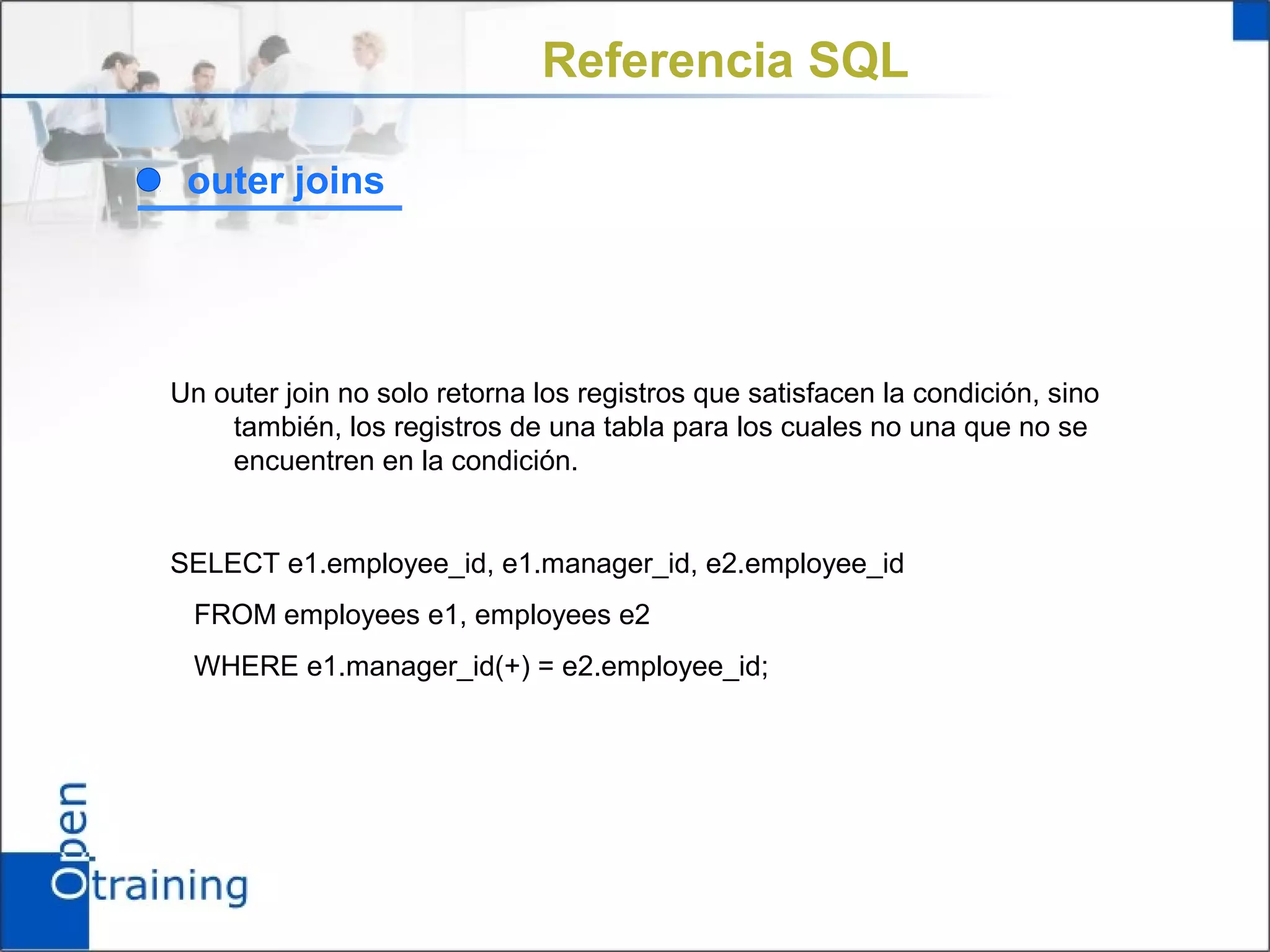 Referencia SQL

 outer joins




Un outer join no solo retorna los registros que satisfacen la condición, sino
    también, los registros de una tabla para los cuales no una que no se
    encuentren en la condición.


SELECT e1.employee_id, e1.manager_id, e2.employee_id
 FROM employees e1, employees e2
 WHERE e1.manager_id(+) = e2.employee_id;
 