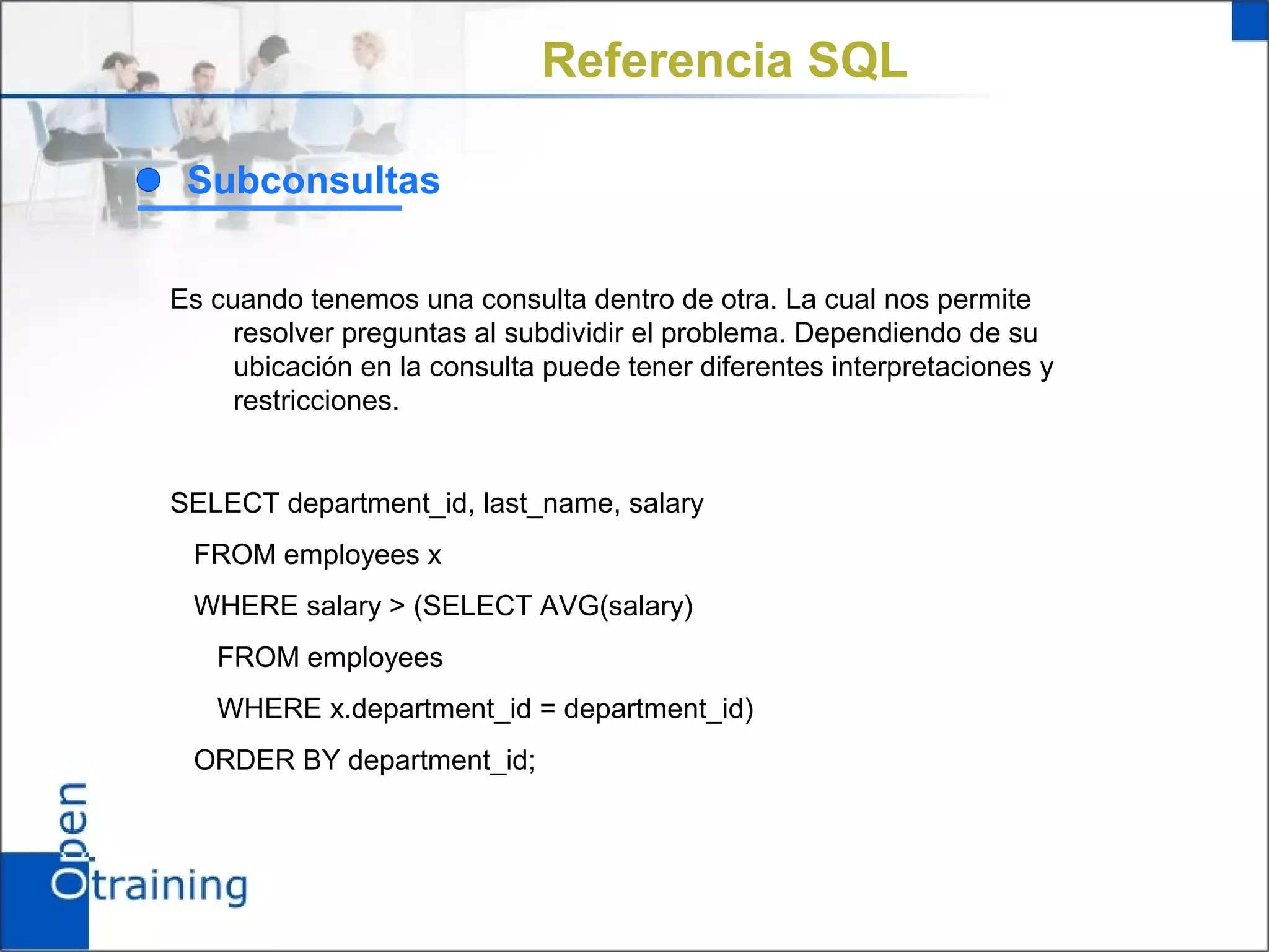 Referencia SQL

 Subconsultas

Es cuando tenemos una consulta dentro de otra. La cual nos permite
     resolver preguntas al subdividir el problema. Dependiendo de su
     ubicación en la consulta puede tener diferentes interpretaciones y
     restricciones.


SELECT department_id, last_name, salary
 FROM employees x
 WHERE salary > (SELECT AVG(salary)
   FROM employees
   WHERE x.department_id = department_id)
 ORDER BY department_id;
 