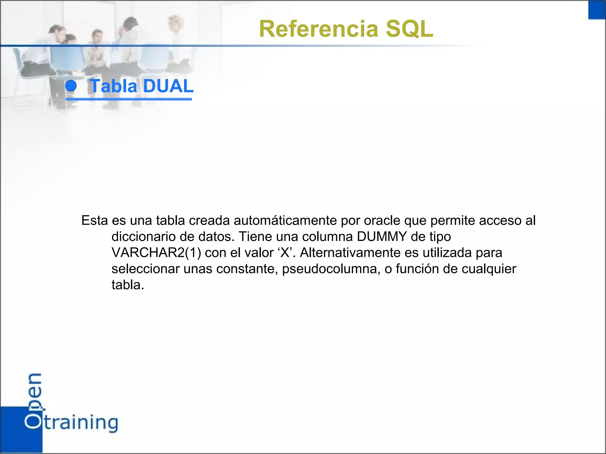 Referencia SQL

 Tabla DUAL




Esta es una tabla creada automáticamente por oracle que permite acceso al
     diccionario de datos. Tiene una columna DUMMY de tipo
     VARCHAR2(1) con el valor ‘X’. Alternativamente es utilizada para
     seleccionar unas constante, pseudocolumna, o función de cualquier
     tabla.
 