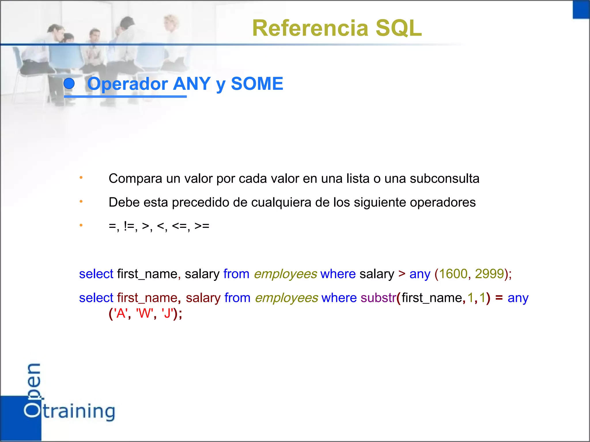 Referencia SQL

    Operador ANY y SOME




•     Compara un valor por cada valor en una lista o una subconsulta
•     Debe esta precedido de cualquiera de los siguiente operadores
•     =, !=, >, <, <=, >=


select first_name, salary from employees where salary > any (1600, 2999);
select first_name, salary from employees where substr(first_name,1,1) = any
     ('A', 'W', 'J');
 