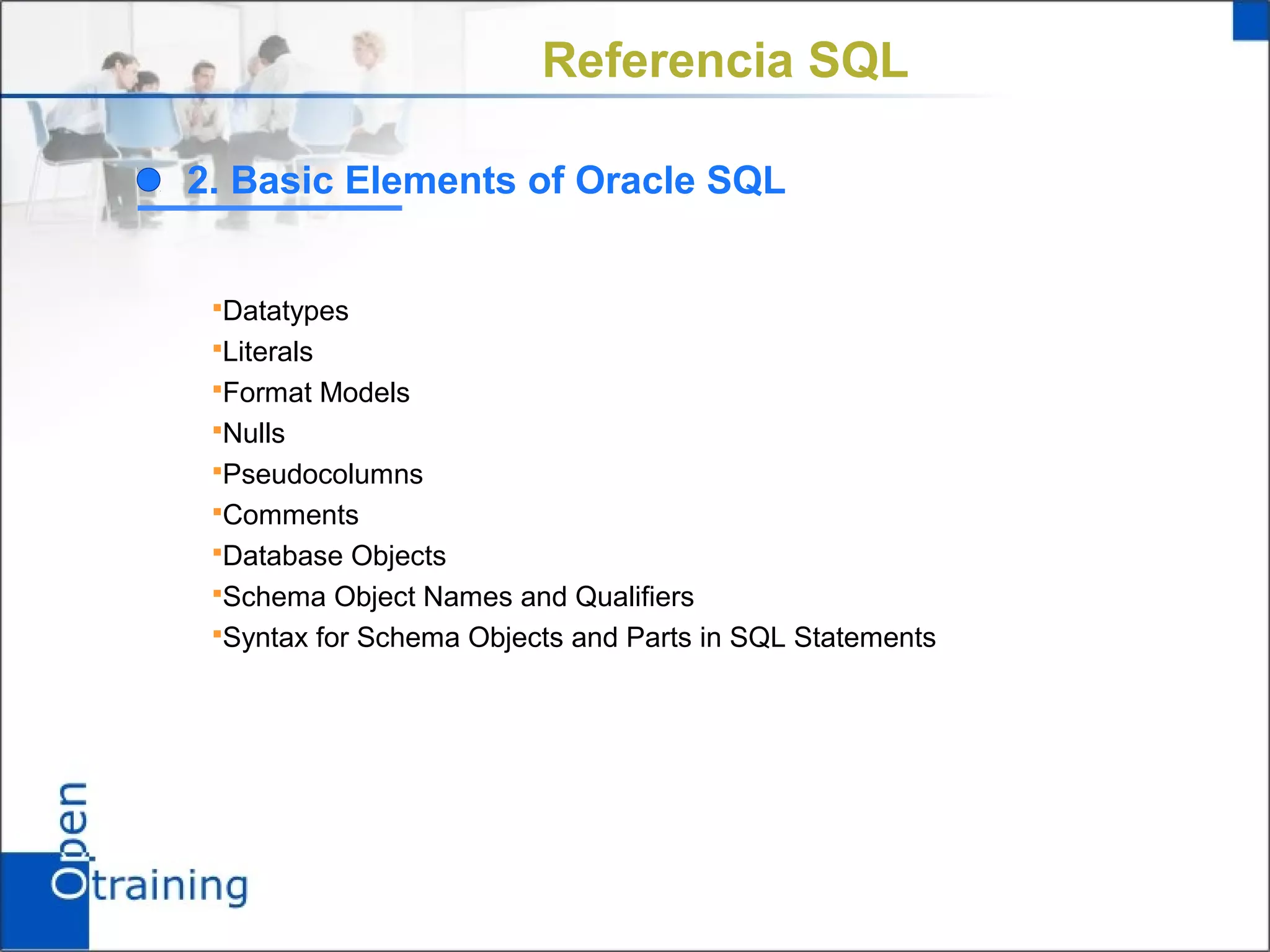 Referencia SQL

2. Basic Elements of Oracle SQL


 Datatypes
 Literals
 Format Models
 Nulls
 Pseudocolumns
 Comments
 Database Objects
 Schema Object Names and Qualifiers
 Syntax for Schema Objects and Parts in SQL Statements
 