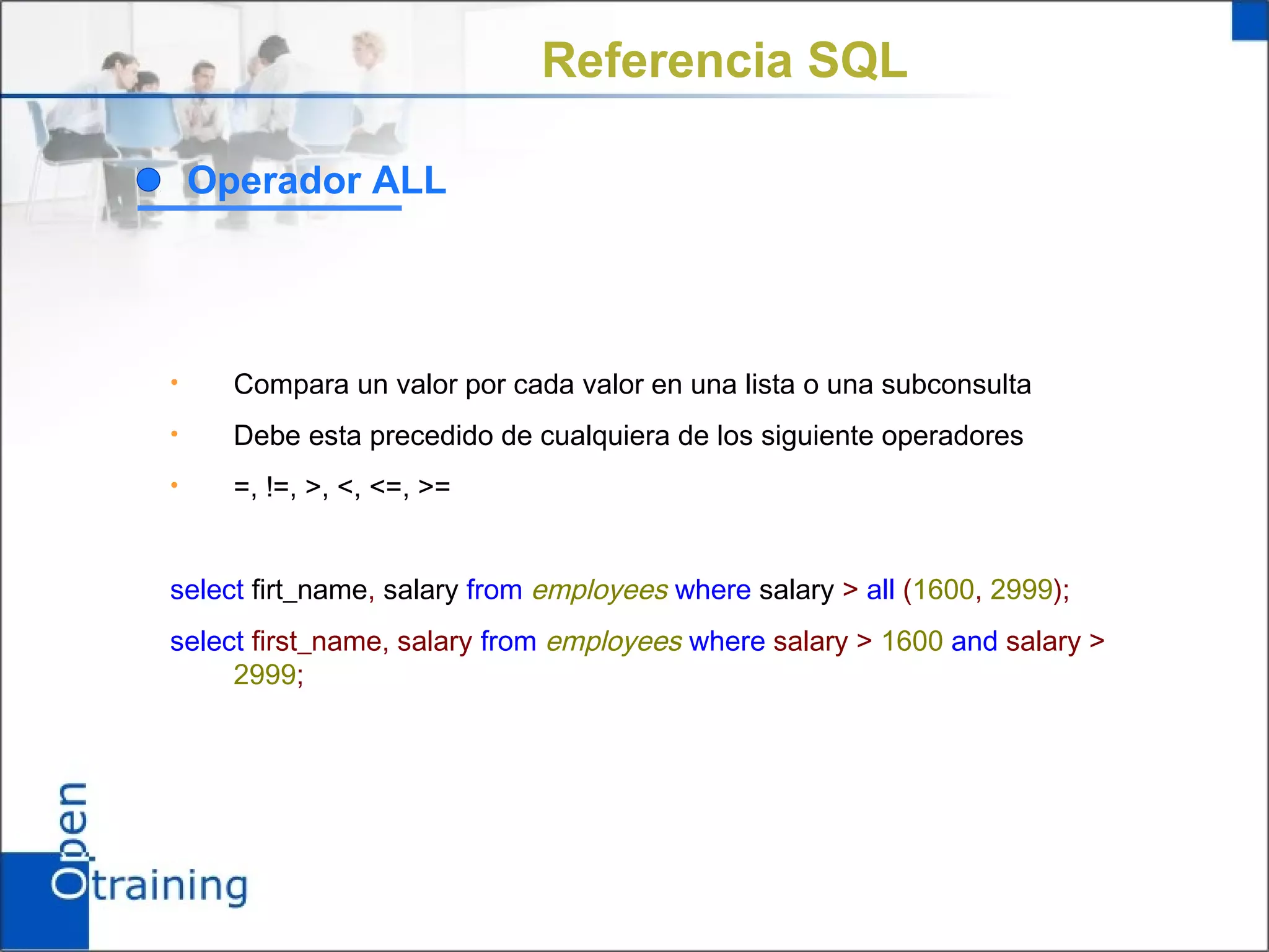 Referencia SQL

    Operador ALL




•     Compara un valor por cada valor en una lista o una subconsulta
•     Debe esta precedido de cualquiera de los siguiente operadores
•     =, !=, >, <, <=, >=


select firt_name, salary from employees where salary > all (1600, 2999);
select first_name, salary from employees where salary > 1600 and salary >
     2999;
 