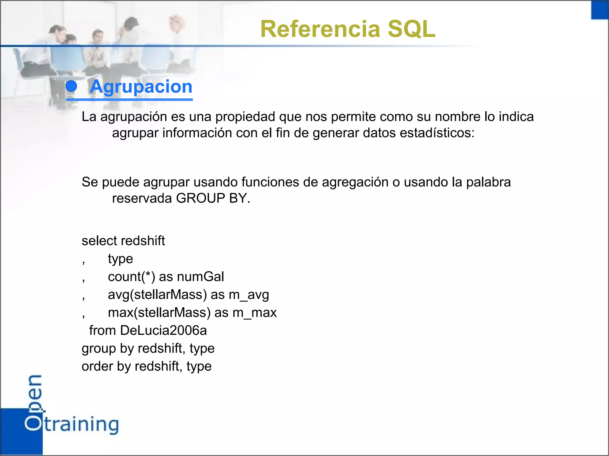 Referencia SQL

 Agrupacion
La agrupación es una propiedad que nos permite como su nombre lo indica
     agrupar información con el fin de generar datos estadísticos:


Se puede agrupar usando funciones de agregación o usando la palabra
    reservada GROUP BY.


select redshift
,    type
,    count(*) as numGal
,    avg(stellarMass) as m_avg
,    max(stellarMass) as m_max
  from DeLucia2006a
group by redshift, type
order by redshift, type
 