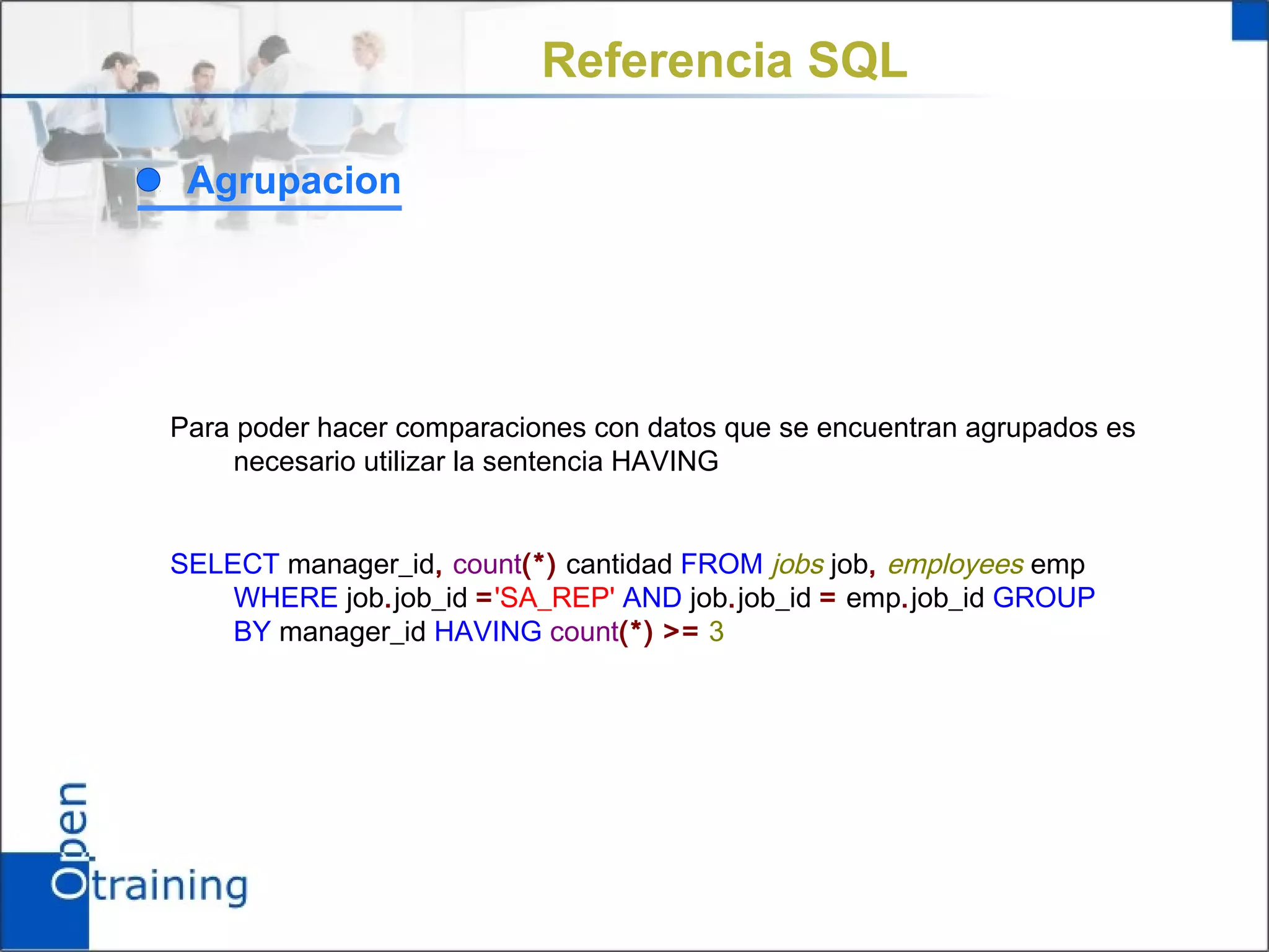Referencia SQL

 Agrupacion




Para poder hacer comparaciones con datos que se encuentran agrupados es
     necesario utilizar la sentencia HAVING


SELECT manager_id, count(*) cantidad FROM jobs job, employees emp
    WHERE job.job_id ='SA_REP' AND job.job_id = emp.job_id GROUP
    BY manager_id HAVING count(*) >= 3
 