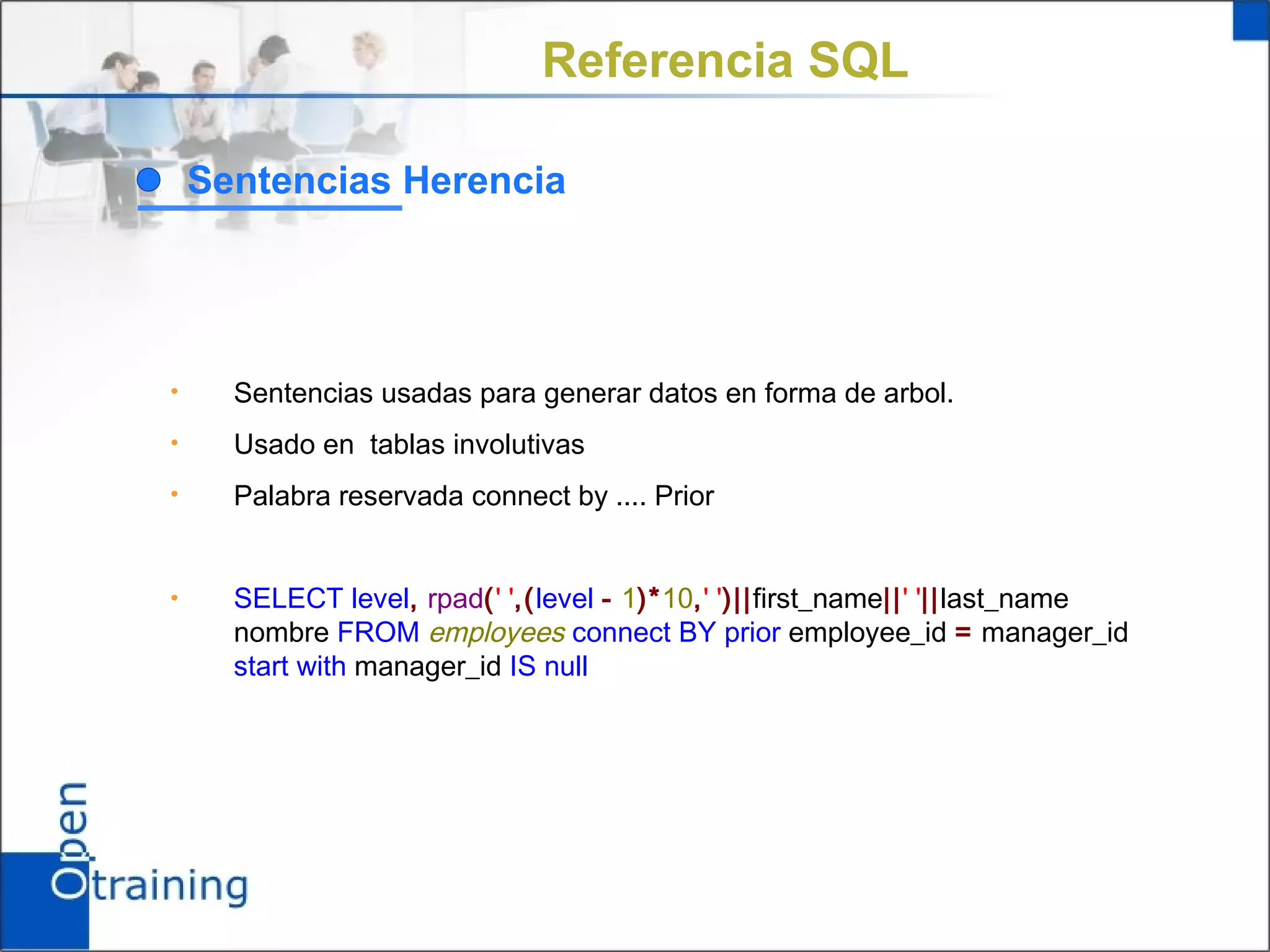 Referencia SQL

    Sentencias Herencia




•     Sentencias usadas para generar datos en forma de arbol.
•     Usado en tablas involutivas
•     Palabra reservada connect by .... Prior


•     SELECT level, rpad(' ',(level - 1)*10,' ')||first_name||' '||last_name
      nombre FROM employees connect BY prior employee_id = manager_id
      start with manager_id IS null
 