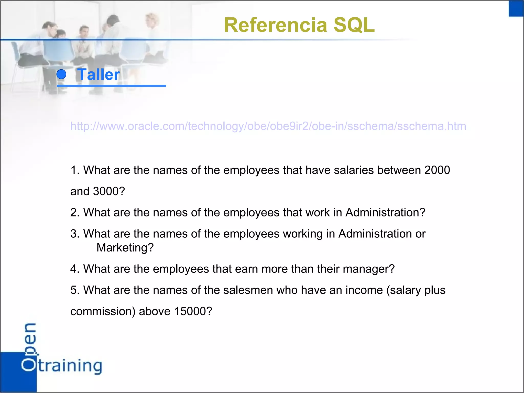 Referencia SQL

 Taller


http://www.oracle.com/technology/obe/obe9ir2/obe-in/sschema/sschema.htm


1. What are the names of the employees that have salaries between 2000
and 3000?
2. What are the names of the employees that work in Administration?
3. What are the names of the employees working in Administration or
    Marketing?
4. What are the employees that earn more than their manager?
5. What are the names of the salesmen who have an income (salary plus
commission) above 15000?
 