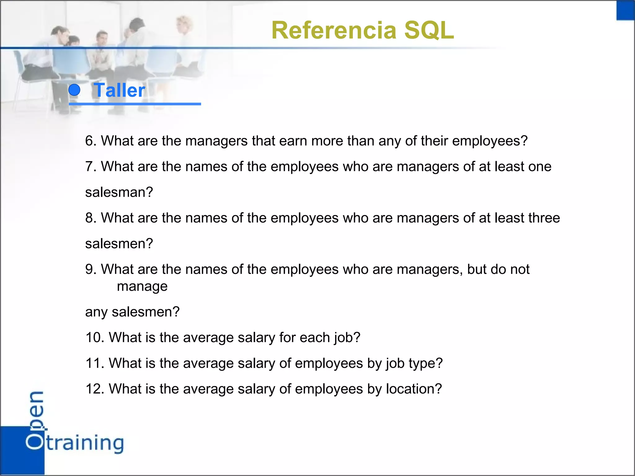 Referencia SQL

 Taller

6. What are the managers that earn more than any of their employees?
7. What are the names of the employees who are managers of at least one
salesman?
8. What are the names of the employees who are managers of at least three
salesmen?
9. What are the names of the employees who are managers, but do not
    manage
any salesmen?
10. What is the average salary for each job?
11. What is the average salary of employees by job type?
12. What is the average salary of employees by location?
 