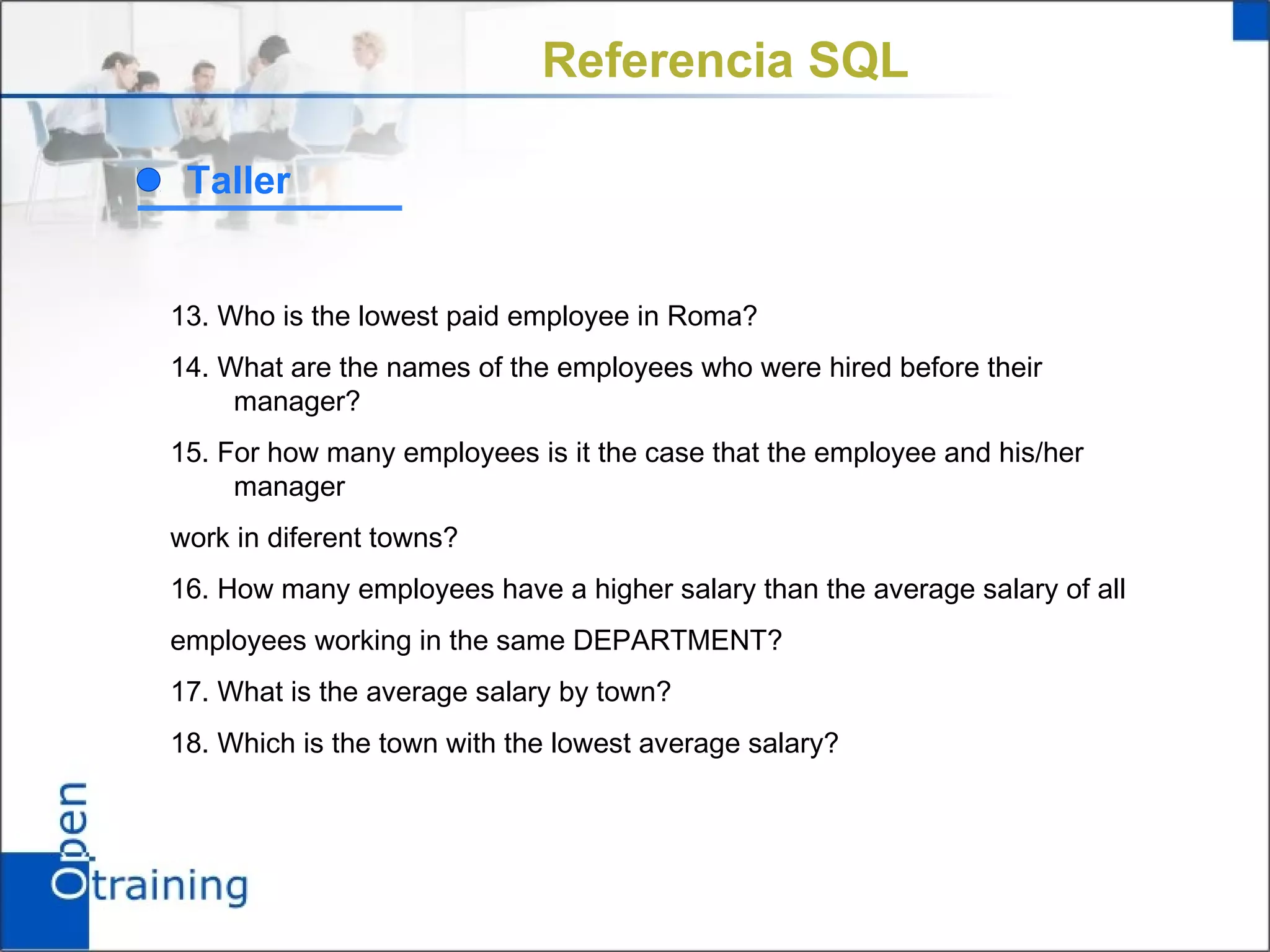 Referencia SQL

 Taller


13. Who is the lowest paid employee in Roma?
14. What are the names of the employees who were hired before their
     manager?
15. For how many employees is it the case that the employee and his/her
     manager
work in diferent towns?
16. How many employees have a higher salary than the average salary of all
employees working in the same DEPARTMENT?
17. What is the average salary by town?
18. Which is the town with the lowest average salary?
 