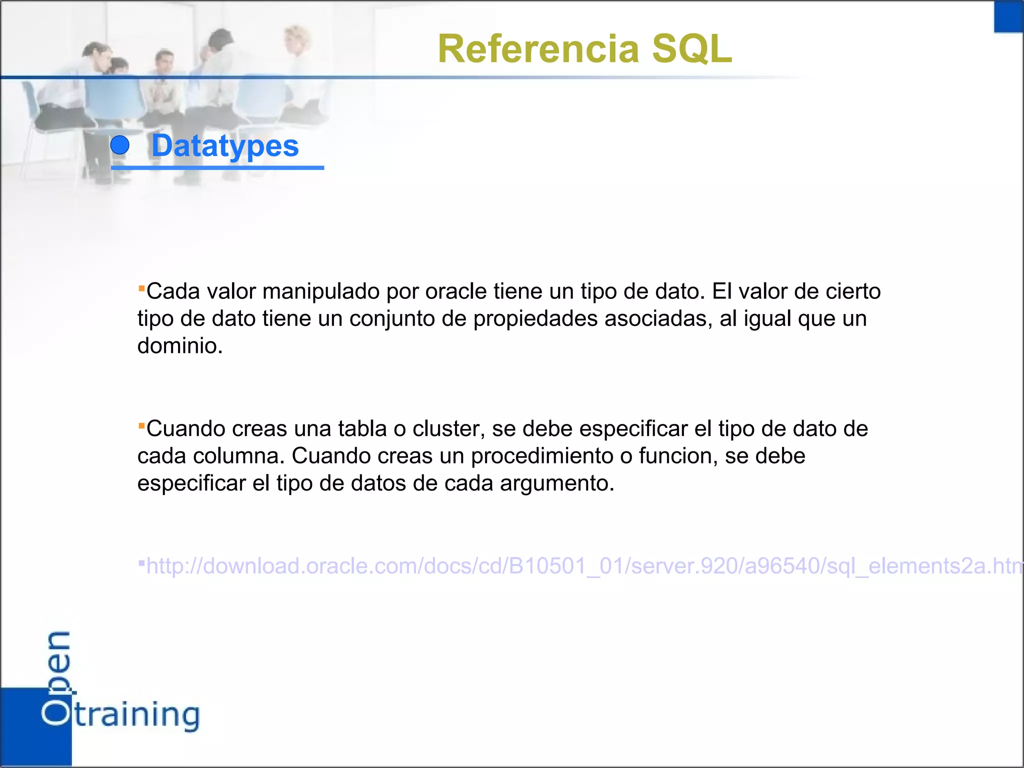 Referencia SQL

 Datatypes



Cada valor manipulado por oracle tiene un tipo de dato. El valor de cierto
tipo de dato tiene un conjunto de propiedades asociadas, al igual que un
dominio.


Cuando creas una tabla o cluster, se debe especificar el tipo de dato de
cada columna. Cuando creas un procedimiento o funcion, se debe
especificar el tipo de datos de cada argumento.


http://download.oracle.com/docs/cd/B10501_01/server.920/a96540/sql_elements2a.htm
 