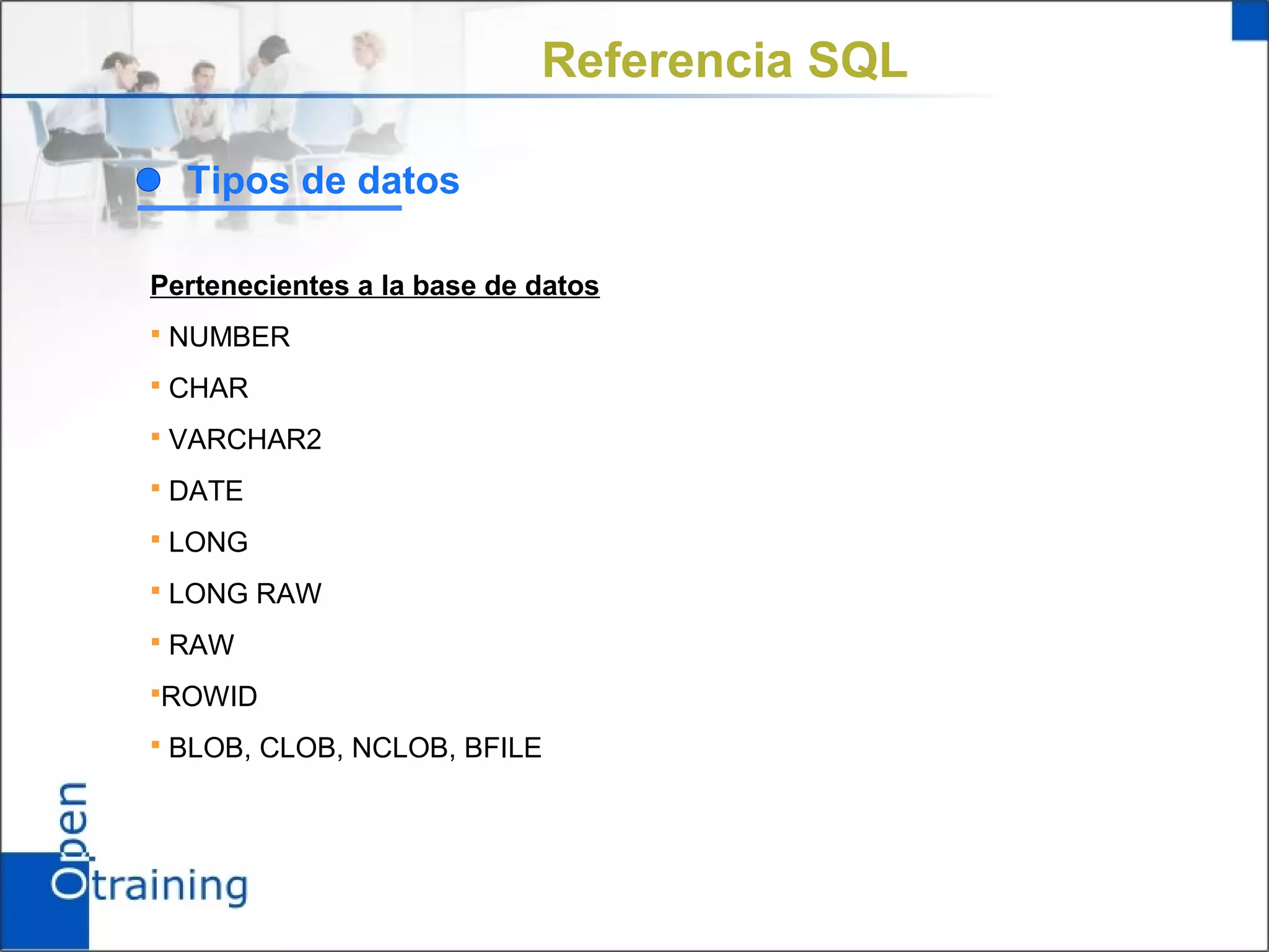 Referencia SQL

  Tipos de datos

Pertenecientes a la base de datos
 NUMBER

 CHAR

 VARCHAR2

 DATE

 LONG

 LONG RAW

 RAW

ROWID

 BLOB, CLOB, NCLOB, BFILE
 