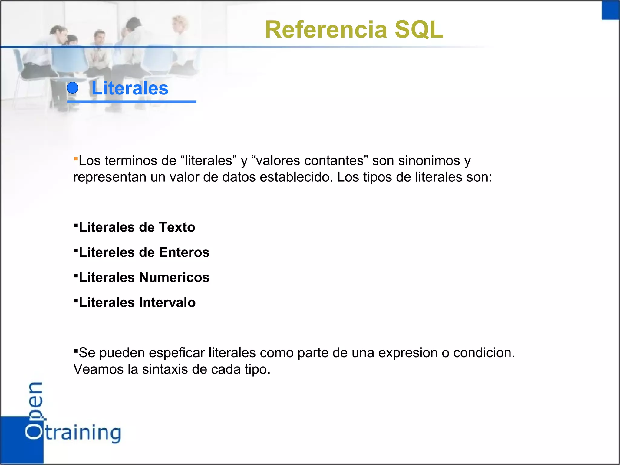 Referencia SQL

  Literales


Los terminos de “literales” y “valores contantes” son sinonimos y
representan un valor de datos establecido. Los tipos de literales son:


Literales de Texto

Litereles de Enteros

Literales Numericos

Literales Intervalo



Se pueden espeficar literales como parte de una expresion o condicion.
Veamos la sintaxis de cada tipo.
 