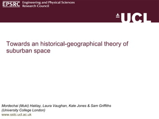 Mordechai (Muki) Haklay, Laura Vaughan, Kate Jones & Sam Griffiths  (University College London) www.sstc.ucl.ac.uk Towards an historical-geographical theory of suburban space 