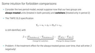 Some intuition for forbidden comparisons
• Consider the two period model, except suppose now that our two groups are
always-treated units (treated in both periods) and switchers (treated only in period 2)
• The TWFE OLS speciﬁcation
Yit = αi + φt + Ditβ + it,
is still identiﬁed, with
β̂ = ȲSwitchers,2 − ȲSwitchers,1

| {z }
Change for switchers
− ȲAT,2 − ȲAT,1

| {z }
Change for always treated
• Problem: if the treatment effect for the always-treated grows over time, that will enter β̂
negatively!
 