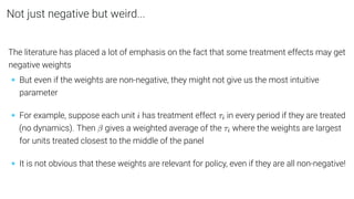 Not just negative but weird...
The literature has placed a lot of emphasis on the fact that some treatment effects may get
negative weights
• But even if the weights are non-negative, they might not give us the most intuitive
parameter
• For example, suppose each unit i has treatment effect τi in every period if they are treated
(no dynamics). Then β gives a weighted average of the τi where the weights are largest
for units treated closest to the middle of the panel
• It is not obvious that these weights are relevant for policy, even if they are all non-negative!
 