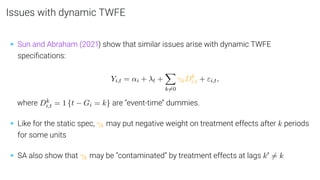 Issues with dynamic TWFE
• Sun and Abraham (2021) show that similar issues arise with dynamic TWFE
speciﬁcations:
Yi,t = αi + λt +
X
k6=0
γkDk
i,t + εi,t,
where Dk
i,t = 1 {t − Gi = k} are “event-time” dummies.
• Like for the static spec, γk may put negative weight on treatment effects after k periods
for some units
• SA also show that γk may be “contaminated” by treatment effects at lags k0 6= k
 