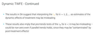 Dynamic TWFE - Continued
• The results in SA suggest that interpreting the γ̂k for k = 1, 2, ... as estimates of the
dynamic effects of treatment may be misleading
• These results also imply that pre-trends tests of the γk for k  0 may be misleading –
could be non-zero even if parallel trends holds, since they may be “contaminated” by
post-treatment effects!
 
