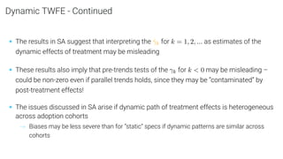 Dynamic TWFE - Continued
• The results in SA suggest that interpreting the γ̂k for k = 1, 2, ... as estimates of the
dynamic effects of treatment may be misleading
• These results also imply that pre-trends tests of the γk for k  0 may be misleading –
could be non-zero even if parallel trends holds, since they may be “contaminated” by
post-treatment effects!
• The issues discussed in SA arise if dynamic path of treatment effects is heterogeneous
across adoption cohorts
→ Biases may be less severe than for “static” specs if dynamic patterns are similar across
cohorts
 