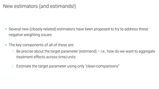 New estimators (and estimands!)
• Several new (closely-related) estimators have been proposed to try to address these
negative weighting issues
• The key components of all of these are:
1. Be precise about the target parameter (estimand) – i.e., how do we want to aggregate
treatment effects across time/units
2. Estimate the target parameter using only “clean-comparisons”
 