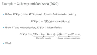 Example – Callaway and Sant’Anna (2020)
• Deﬁne ATT(g, t) to be ATT in period t for units ﬁrst treated at period g,
ATT(g, t) = E[Yit(g) − Yit(∞)|Gi = g]
• Under PT and No Anticipation, ATT(g, t) is identiﬁed as
ATT(g, t) = E[Yit − Yi,g−1|Gi = g]
| {z }
Change for cohort g
− E[Yit − Yi,g−1|Gi = ∞]
| {z }
Change for never-treated units
• Why?
 
