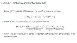 Example – Callaway and Sant’Anna (2020)
• Deﬁne ATT(g, t) to be ATT in period t for units ﬁrst treated at period g,
ATT(g, t) = E[Yit(g) − Yit(∞)|Gi = g]
• Under PT and No Anticipation, ATT(g, t) is identiﬁed as
ATT(g, t) = E[Yit − Yi,g−1|Gi = g]
| {z }
Change for cohort g
− E[Yit − Yi,g−1|Gi = ∞]
| {z }
Change for never-treated units
• Why? This is a two-group two-period comparison, so the argument is the same as in the
canonical case!
 