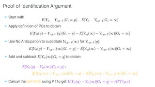 Proof of Identiﬁcation Argument
• Start with
E[Yit − Yi,g−1|Gi = g] − E[Yit − Yi,g−1|Gi = ∞]
• Apply deﬁnition of POs to obtain:
E[Yit(g) − Yi,g−1(g)|Gi = g] − E[Yig(∞) − Yi,g−1(∞)|Gi = ∞]
• Use No Anticipation to substitute Yi,g−1(∞) for Yi,g−1(g):
E[Yit(g) − Yi,g−1(∞)|Gi = g] − E[Yig(∞) − Yi,g−1(∞)|Gi = ∞]
• Add and subtract E[Yit(∞)|Gi = g] to obtain:
E[Yit(g) − Yit(∞)|Gi = g]+
[E[Yit(∞) − Yi,g−1(∞)|Gi = g] − E[Yig(∞) − Yi,g−1(∞)|Gi = ∞]]
• Cancel the last term using PT to get E[Yit(g) − Yit(∞)|Gi = g] = ATT(g, t)
 