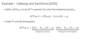 Example – Callaway and Sant’Anna (2020)
• Deﬁne ATT(g, t) to be ATT in period t for units ﬁrst treated at period g,
ATT(g, t) = E[Yit(g) − Yit(∞)|Gi = g]
• Under PT and No Anticipation,
ATT(g, t) = E[Yit − Yi,g−1|Gi = g]
| {z }
Change for cohort g
− E[Yit − Yi,g−1|Gi = ∞]
| {z }
Change for never-treated
 