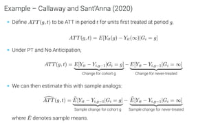 Example – Callaway and Sant’Anna (2020)
• Deﬁne ATT(g, t) to be ATT in period t for units ﬁrst treated at period g,
ATT(g, t) = E[Yit(g) − Yit(∞)|Gi = g]
• Under PT and No Anticipation,
ATT(g, t) = E[Yit − Yi,g−1|Gi = g]
| {z }
Change for cohort g
− E[Yit − Yi,g−1|Gi = ∞]
| {z }
Change for never-treated
• We can then estimate this with sample analogs:
[
ATT(g, t) = b
E[Yit − Yi,g−1|Gi = g]
| {z }
Sample change for cohort g
− b
E[Yit − Yi,g−1|Gi = ∞]
| {z }
Sample change for never-treated
where Ê denotes sample means.
 