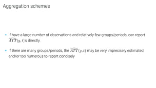 Aggregation schemes
• If have a large number of observations and relatively few groups/periods, can report
[
ATT(g, t)’s directly.
• If there are many groups/periods, the [
ATT(g, t) may be very imprecisely estimated
and/or too numerous to report concisely
 