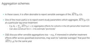 Aggregation schemes
• In these cases, it is often desirable to report sensible averages of the [
ATT(g, t)’s.
• One of the most useful is to report event-study parameters which aggregate [
ATT(g, t)’s
at a particular lag since treatment
→ E.g. θ̂k =
P
g
[
ATT(g, t + k) aggregates effects for cohorts in the kth period after treatment
→ Can also construct for k  0 to estimate “pre-trends”
• CS discuss other sensible aggregations too – e.g., if interested in whether treatment
effects differ across good/bad economies, may want to “calendar averages” that pool the
[
ATT(t, g) for the same year
 