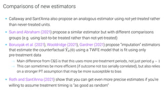 Comparisons of new estimators
• Callaway and Sant’Anna also propose an analogous estimator using not-yet-treated rather
than never-treated units.
• Sun and Abraham (2021) propose a similar estimator but with different comparisons
groups (e.g. using last-to-be treated rather than not-yet-treated)
• Borusyak et al. (2021), Wooldridge (2021), Gardner (2021) propose “imputation” estimators
that estimate the counterfactual Ŷit(0) using a TWFE model that is ﬁt using only
pre-treatment data
→ Main difference from CS is that this uses more pre-treatment periods, not just period g − 1
→ This can sometimes be more efﬁcient (if outcome not too serially correlated), but also relies
on a stronger PT assumption that may be more susceptible to bias
• Roth and Sant’Anna (2021) show that you can get even more precise estimates if you’re
willing to assume treatment timing is “as good as random”
 