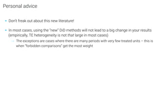 Personal advice
• Don’t freak out about this new literature!
• In most cases, using the “new” DiD methods will not lead to a big change in your results
(empirically, TE heterogeneity is not that large in most cases)
→ The exceptions are cases where there are many periods with very few treated units – this is
when “forbidden comparisons” get the most weight
 