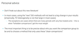 Personal advice
• Don’t freak out about this new literature!
• In most cases, using the “new” DiD methods will not lead to a big change in your results
(empirically, TE heterogeneity is not that large in most cases)
→ The exceptions are cases where there are many periods with very few treated units – this is
when “forbidden comparisons” get the most weight
• The most important thing is to be precise about who you want the comparison group to
be and to choose a method that only uses these “clean comparisons”
 