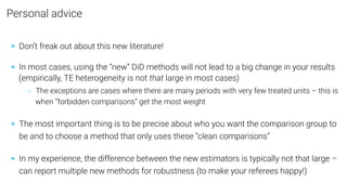 Personal advice
• Don’t freak out about this new literature!
• In most cases, using the “new” DiD methods will not lead to a big change in your results
(empirically, TE heterogeneity is not that large in most cases)
→ The exceptions are cases where there are many periods with very few treated units – this is
when “forbidden comparisons” get the most weight
• The most important thing is to be precise about who you want the comparison group to
be and to choose a method that only uses these “clean comparisons”
• In my experience, the difference between the new estimators is typically not that large –
can report multiple new methods for robustness (to make your referees happy!)
 