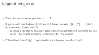 Staggered timing set-up
• Panel of observations for periods t = 1, ..., T
• Suppose units adopt a binary treatment at different dates Gi ∈ {1, ..., T} ∪ ∞ (where
Gi = ∞ means “never-treated”)
→ Literature is now starting to consider cases with continuous treatment & treatments that turn
on/off – that lit is still developing (see Section 3.4 of review paper)
• Potential outcomes Yit(g) – depend on time and time you were ﬁrst-treated
 