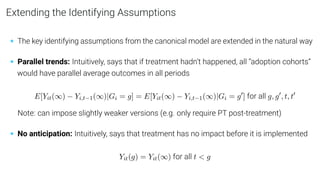 Extending the Identifying Assumptions
• The key identifying assumptions from the canonical model are extended in the natural way
• Parallel trends: Intuitively, says that if treatment hadn’t happened, all “adoption cohorts”
would have parallel average outcomes in all periods
E[Yit(∞) − Yi,t−1(∞)|Gi = g] = E[Yit(∞) − Yi,t−1(∞)|Gi = g0
] for all g, g0
, t, t0
Note: can impose slightly weaker versions (e.g. only require PT post-treatment)
• No anticipation: Intuitively, says that treatment has no impact before it is implemented
Yit(g) = Yit(∞) for all t < g
 