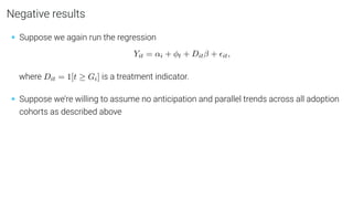 Negative results
• Suppose we again run the regression
Yit = αi + φt + Ditβ + it,
where Dit = 1[t ≥ Gi] is a treatment indicator.
• Suppose we’re willing to assume no anticipation and parallel trends across all adoption
cohorts as described above
 