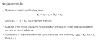 Negative results
• Suppose we again run the regression
Yit = αi + φt + Ditβ + it,
where Dit = 1[t ≥ Gi] is a treatment indicator.
• Suppose we’re willing to assume no anticipation and parallel trends across all adoption
cohorts as described above
• Good news: if treatment effects are constant across time and units, Yit(g) − Yit(∞) ≡ τ,
then β = τ
 