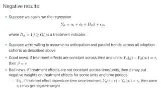 Negative results
• Suppose we again run the regression
Yit = αi + φt + Ditβ + it,
where Dit = 1[t ≥ Gi] is a treatment indicator.
• Suppose we’re willing to assume no anticipation and parallel trends across all adoption
cohorts as described above
• Good news: if treatment effects are constant across time and units, Yit(g) − Yit(∞) ≡ τ,
then β = τ
• Bad news: if treatment effects are not constant across time/units, then β may put
negative weights on treatment effects for some units and time periods
→ E.g., if treatment effect depends on time since treatment, Yit(t − r) − Yit(∞) = τr, then some
τrs may get negative weight
 