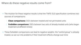 Where do these negative results come from?
• The intuition for these negative results is that the TWFE OLS speciﬁcation combines two
sources of comparisons:
1. Clean comparisons: DiD’s between treated and not-yet-treated units
2. Forbidden comparisons: DiD’s between two sets of already-treated units (who began
treatment at different times)
• These forbidden comparisons can lead to negative weights: the “control group” is already
treated, so we run into problems if their treatment effects change over time
 