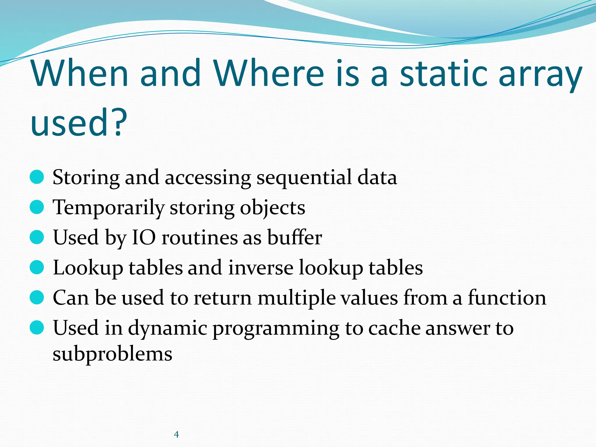 4
When and Where is a static array
used?
⚫ Storing and accessing sequential data
⚫ Temporarily storing objects
⚫ Used by IO routines as buﬀer
⚫ Lookup tables and inverse lookup tables
⚫ Can be used to return multiple values from a function
⚫ Used in dynamic programming to cache answer to
subproblems
 