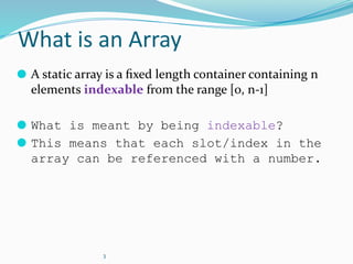 3
What is an Array
⚫ A static array is a ﬁxed length container containing n
elements indexable from the range [0, n-1]
⚫ What is meant by being indexable?
⚫ This means that each slot/index in the
array can be referenced with a number.
 