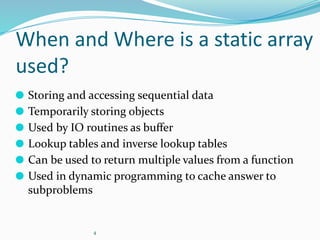 4
When and Where is a static array
used?
⚫ Storing and accessing sequential data
⚫ Temporarily storing objects
⚫ Used by IO routines as buﬀer
⚫ Lookup tables and inverse lookup tables
⚫ Can be used to return multiple values from a function
⚫ Used in dynamic programming to cache answer to
subproblems
 