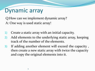 9
Dynamic array
Q:How can we implement dynamic array?
A: One way is used static array!
1) Create a static array with an initial capacity.
2) Add elements to the underlying static array, keeping
track of the number of the elements.
3) If adding another element will exceed the capacity ,
then create a new static array with twice the capacity
and copy the original elements into it.
 