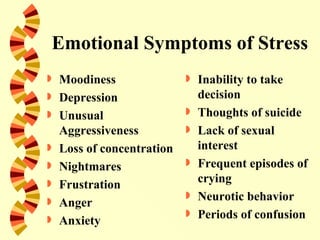 Emotional Symptoms of Stress
   Moodiness                  Inability to take
   Depression                  decision
   Unusual                    Thoughts of suicide
    Aggressiveness             Lack of sexual
   Loss of concentration       interest
   Nightmares                 Frequent episodes of
   Frustration                 crying
                               Neurotic behavior
   Anger
   Anxiety
                               Periods of confusion
 