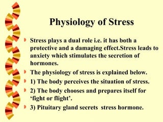 Physiology of Stress
   Stress plays a dual role i.e. it has both a
    protective and a damaging effect.Stress leads to
    anxiety which stimulates the secretion of
    hormones.
   The physiology of stress is explained below.
   1) The body perceives the situation of stress.
   2) The body chooses and prepares itself for
    ‘fight or flight’.
   3) Pituitary gland secrets stress hormone.
 