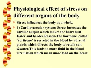 Physiological effect of stress on
different organs of the body
   Stress influences the body as a whole.
   1) Cardiovascular system: Stress increases the
    cardiac output which makes the heart beat
    faster and harder.Reason-The hormone called
    ‘cortisone’ is secreted in the blood by adrenal
    glands which directs the body to retain salt
    &water.This leads to more fluid in the blood
    circulation which mean more load on the heart.
 