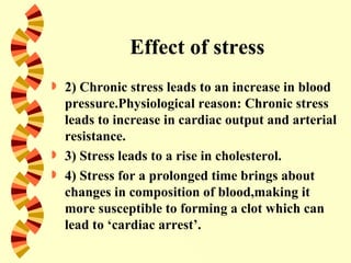 Effect of stress
   2) Chronic stress leads to an increase in blood
    pressure.Physiological reason: Chronic stress
    leads to increase in cardiac output and arterial
    resistance.
   3) Stress leads to a rise in cholesterol.
   4) Stress for a prolonged time brings about
    changes in composition of blood,making it
    more susceptible to forming a clot which can
    lead to ‘cardiac arrest’.
 